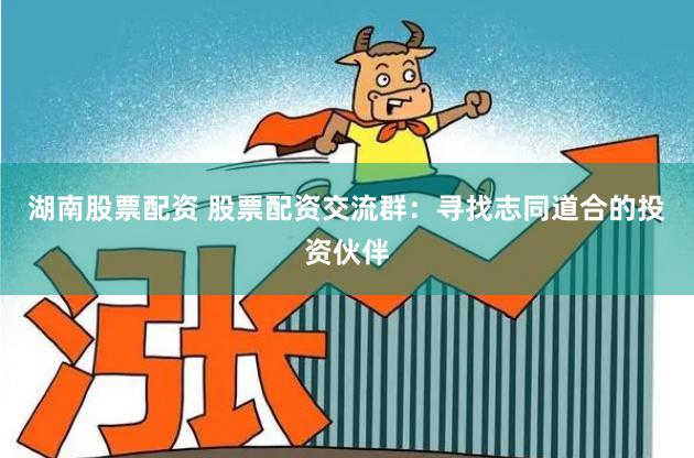 湖南股票配资 股票配资交流群：寻找志同道合的投资伙伴