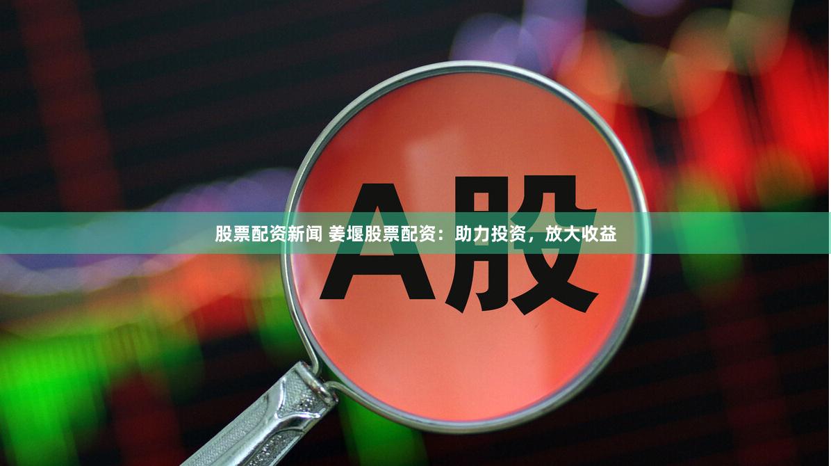 股票配资新闻 姜堰股票配资：助力投资，放大收益