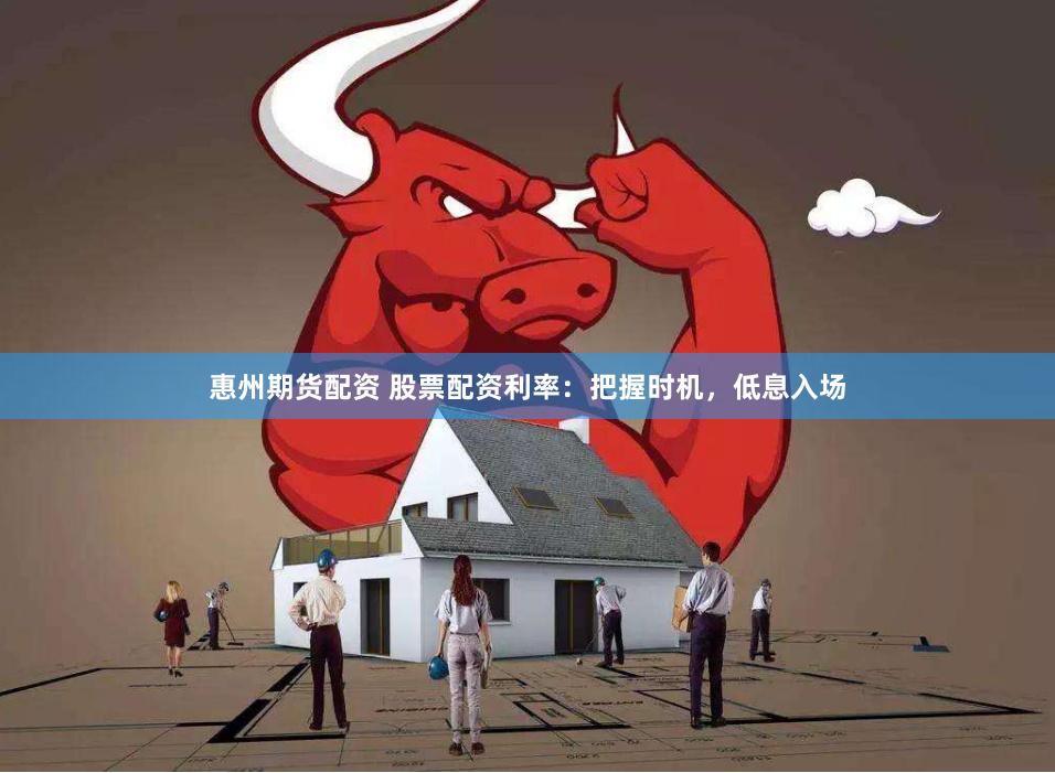 惠州期货配资 股票配资利率：把握时机，低息入场