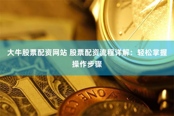 大牛股票配资网站 股票配资流程详解：轻松掌握操作步骤