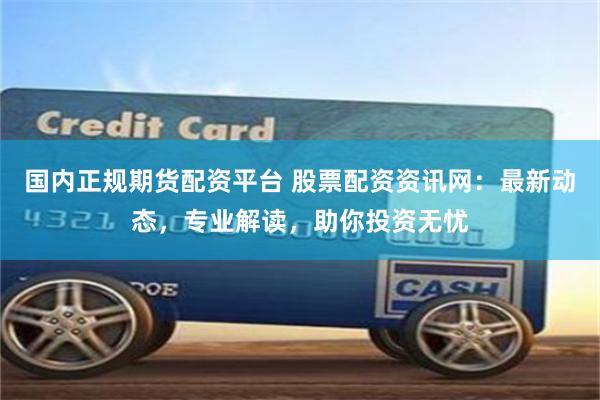 国内正规期货配资平台 股票配资资讯网：最新动态，专业解读，助你投资无忧