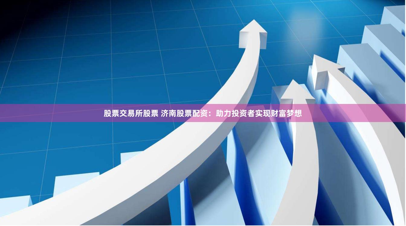 股票交易所股票 济南股票配资：助力投资者实现财富梦想