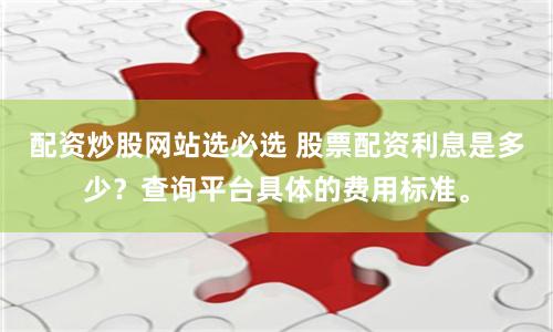配资炒股网站选必选 股票配资利息是多少？查询平台具体的费用标准。