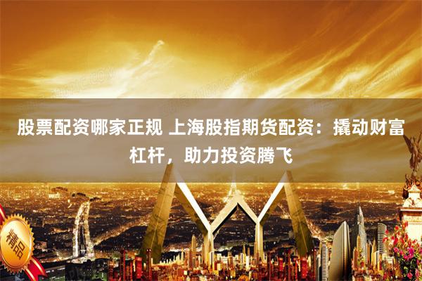 股票配资哪家正规 上海股指期货配资：撬动财富杠杆，助力投资腾飞