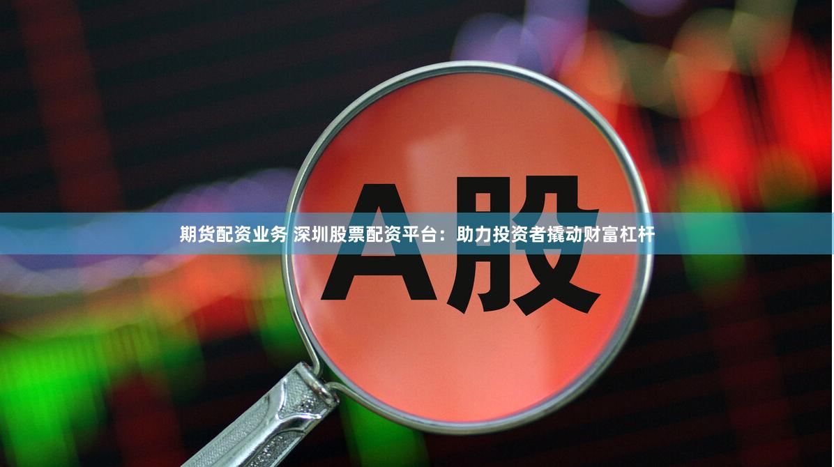 期货配资业务 深圳股票配资平台：助力投资者撬动财富杠杆