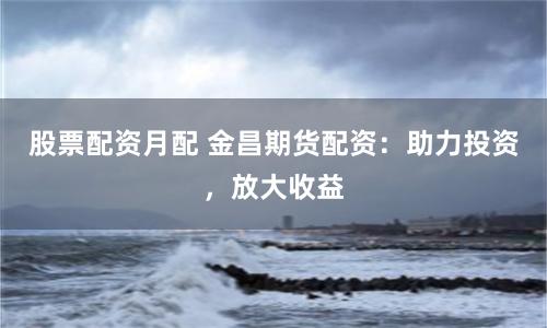 股票配资月配 金昌期货配资：助力投资，放大收益