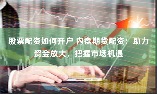 股票配资如何开户 内盘期货配资：助力资金放大，把握市场机遇