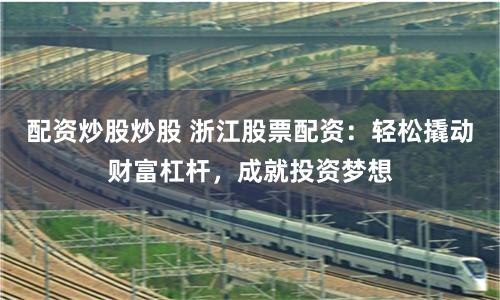 配资炒股炒股 浙江股票配资：轻松撬动财富杠杆，成就投资梦想