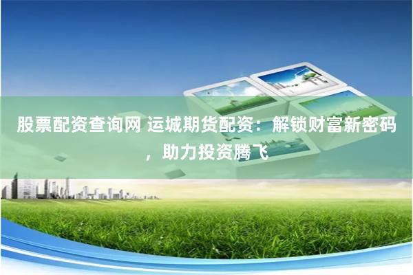 股票配资查询网 运城期货配资：解锁财富新密码，助力投资腾飞