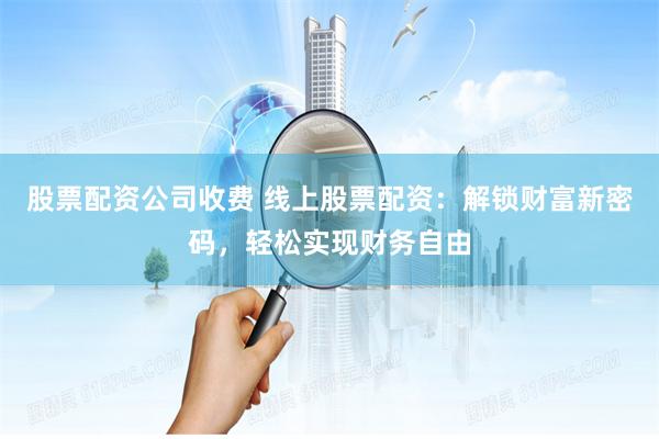 股票配资公司收费 线上股票配资：解锁财富新密码，轻松实现财务自由