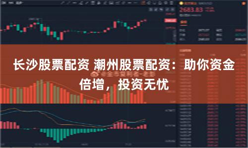 长沙股票配资 潮州股票配资：助你资金倍增，投资无忧