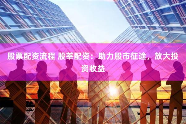 股票配资流程 股莘配资：助力股市征途，放大投资收益