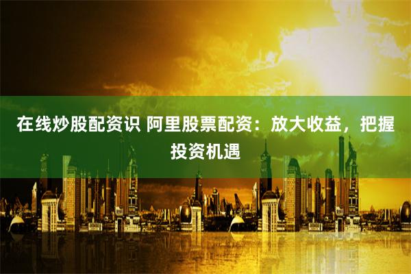 在线炒股配资识 阿里股票配资：放大收益，把握投资机遇