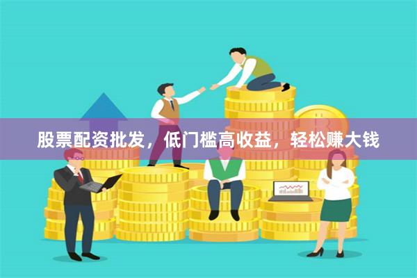 股票配资批发，低门槛高收益，轻松赚大钱